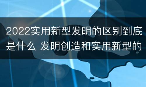 2022实用新型发明的区别到底是什么 发明创造和实用新型的区别