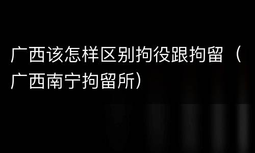 广西该怎样区别拘役跟拘留(广西南宁拘留所)