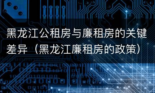 黑龙江公租房与廉租房的关键差异（黑龙江廉租房的政策）