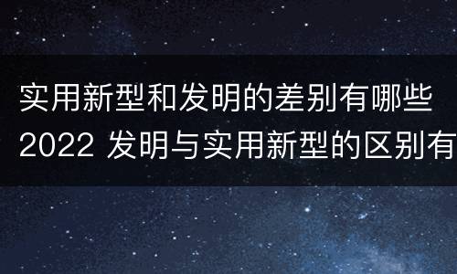 实用新型和发明的差别有哪些2022 发明与实用新型的区别有哪些