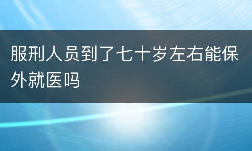 服刑人员到了七十岁左右能保外就医吗