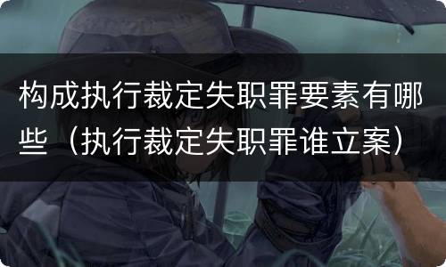 构成执行裁定失职罪要素有哪些（执行裁定失职罪谁立案）