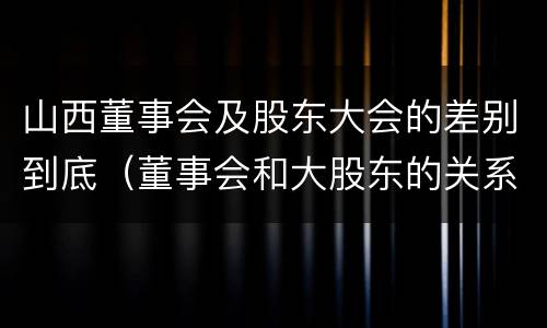山西董事会及股东大会的差别到底（董事会和大股东的关系）