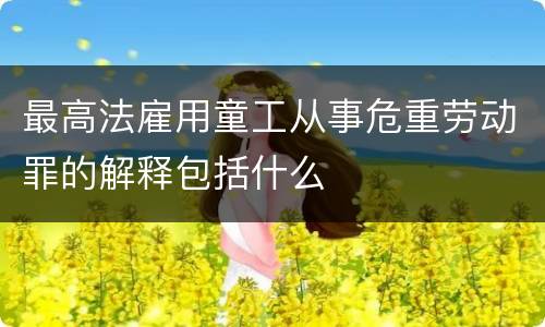 最高法雇用童工从事危重劳动罪的解释包括什么