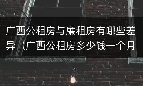 广西公租房与廉租房有哪些差异（广西公租房多少钱一个月）