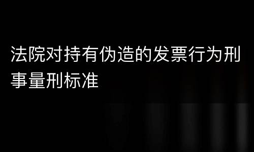 法院对持有伪造的发票行为刑事量刑标准