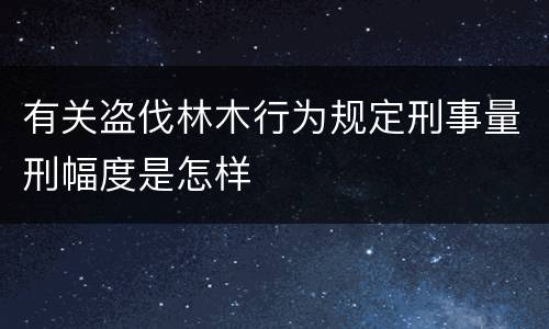 有关盗伐林木行为规定刑事量刑幅度是怎样