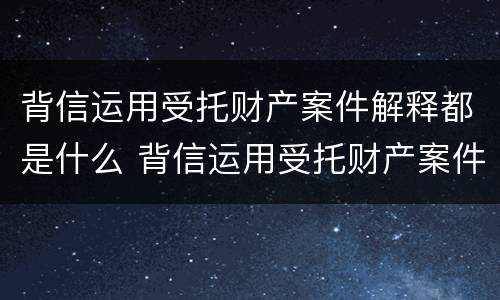 背信运用受托财产案件解释都是什么 背信运用受托财产案件解释都是什么意思