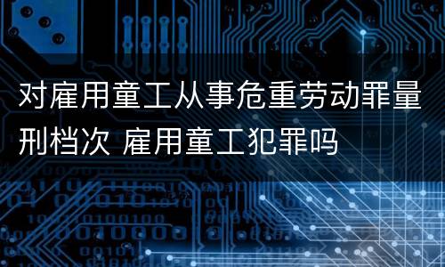 对雇用童工从事危重劳动罪量刑档次 雇用童工犯罪吗