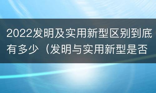 2022发明及实用新型区别到底有多少（发明与实用新型是否具有实用性）