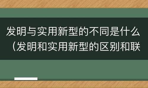 发明与实用新型的不同是什么（发明和实用新型的区别和联系有什么）