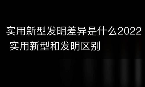 实用新型发明差异是什么2022 实用新型和发明区别