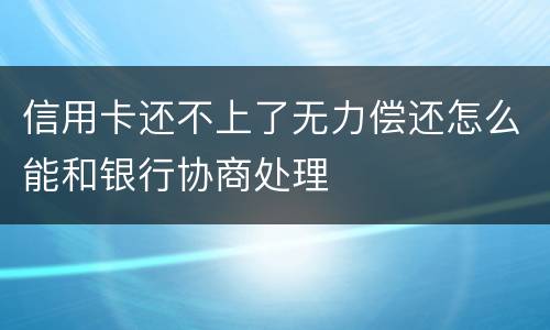 信用卡还不上了无力偿还怎么能和银行协商处理