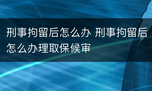 刑事拘留后怎么办 刑事拘留后怎么办理取保候审