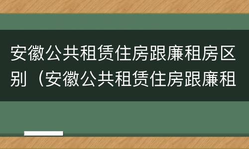 安徽公共租赁住房跟廉租房区别（安徽公共租赁住房跟廉租房区别在哪）