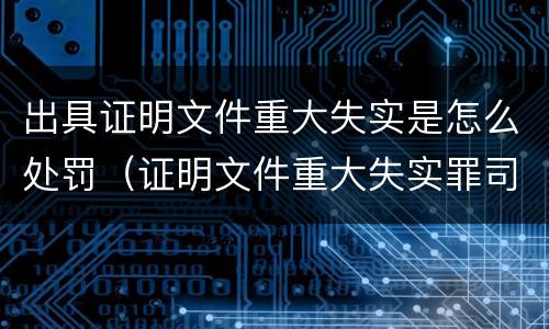 出具证明文件重大失实是怎么处罚（证明文件重大失实罪司法解释）