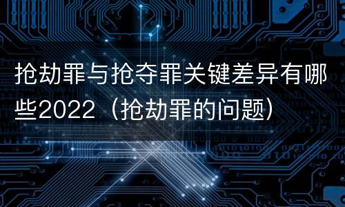 抢劫罪与抢夺罪关键差异有哪些2022（抢劫罪的问题）