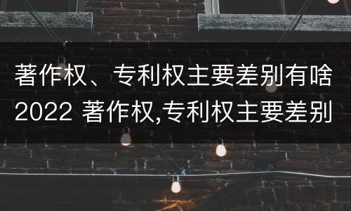 著作权、专利权主要差别有啥2022 著作权,专利权主要差别有啥2022年的