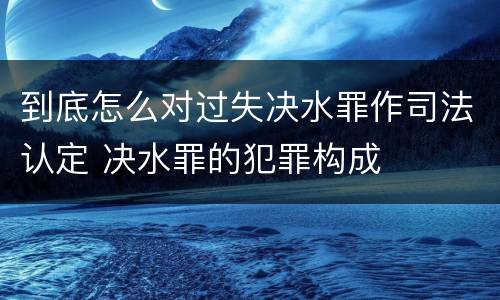 到底怎么对过失决水罪作司法认定 决水罪的犯罪构成
