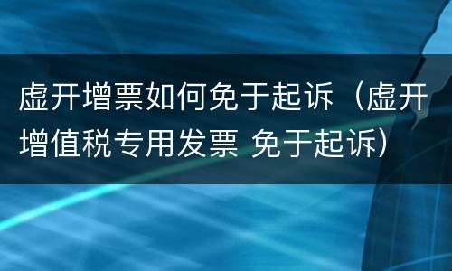 虚开增票如何免于起诉（虚开增值税专用发票 免于起诉）