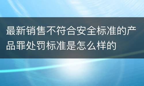最新销售不符合安全标准的产品罪处罚标准是怎么样的