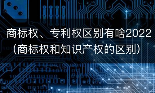 商标权、专利权区别有啥2022（商标权和知识产权的区别）