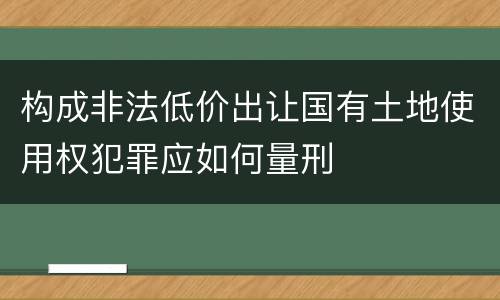 构成非法低价出让国有土地使用权犯罪应如何量刑