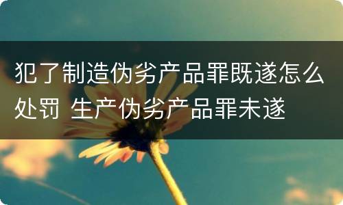 犯了制造伪劣产品罪既遂怎么处罚 生产伪劣产品罪未遂
