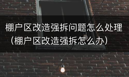 棚户区改造强拆问题怎么处理（棚户区改造强拆怎么办）