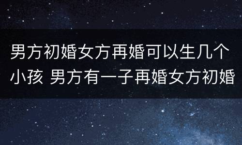 男方初婚女方再婚可以生几个小孩 男方有一子再婚女方初婚生育是几孩