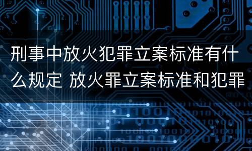 刑事中放火犯罪立案标准有什么规定 放火罪立案标准和犯罪构成