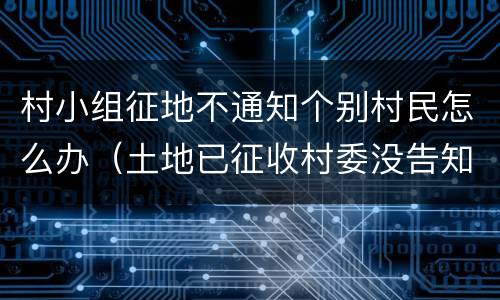 村小组征地不通知个别村民怎么办（土地已征收村委没告知村民）