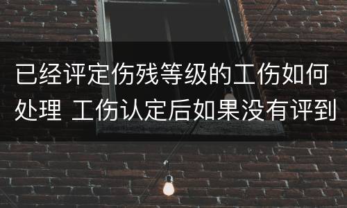 已经评定伤残等级的工伤如何处理 工伤认定后如果没有评到伤残等级怎么办