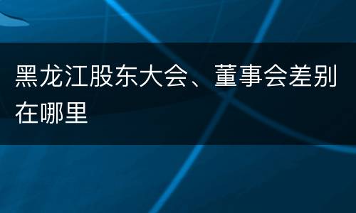 黑龙江股东大会、董事会差别在哪里