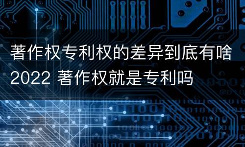 著作权专利权的差异到底有啥2022 著作权就是专利吗
