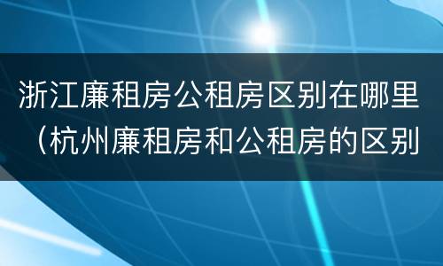 浙江廉租房公租房区别在哪里（杭州廉租房和公租房的区别）