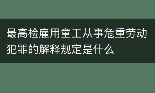 最高检雇用童工从事危重劳动犯罪的解释规定是什么