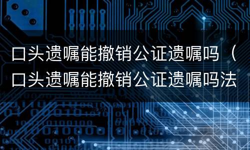 口头遗嘱能撤销公证遗嘱吗（口头遗嘱能撤销公证遗嘱吗法律）