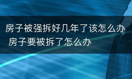 房子被强拆好几年了该怎么办 房子要被拆了怎么办