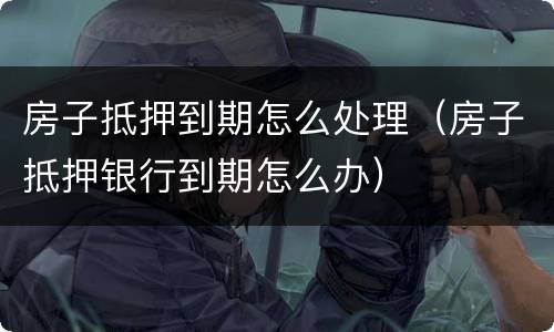 房子抵押到期怎么处理（房子抵押银行到期怎么办）