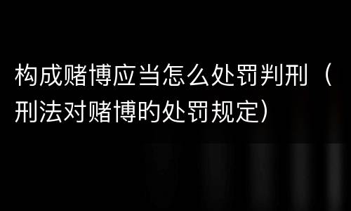 构成赌博应当怎么处罚判刑（刑法对赌博旳处罚规定）