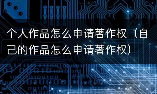 个人作品怎么申请著作权（自己的作品怎么申请著作权）