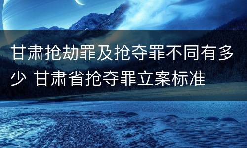 甘肃抢劫罪及抢夺罪不同有多少 甘肃省抢夺罪立案标准