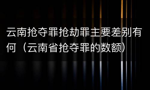 云南抢夺罪抢劫罪主要差别有何（云南省抢夺罪的数额）