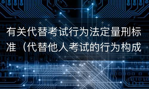 有关代替考试行为法定量刑标准（代替他人考试的行为构成什么罪）