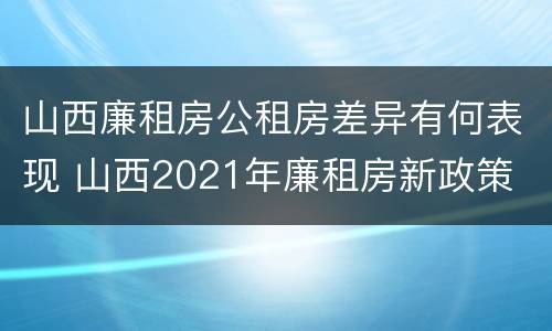 山西廉租房公租房差异有何表现 山西2021年廉租房新政策