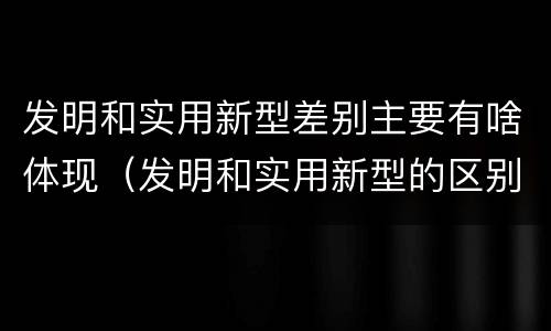 发明和实用新型差别主要有啥体现（发明和实用新型的区别有）