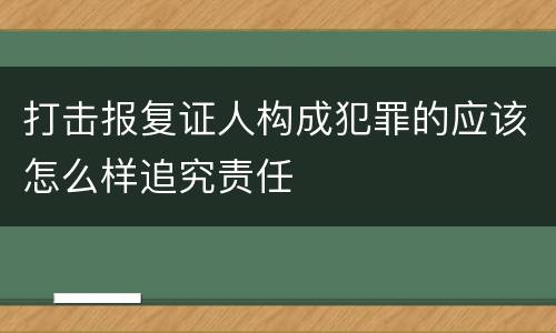 打击报复证人构成犯罪的应该怎么样追究责任