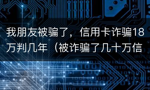 我朋友被骗了，信用卡诈骗18万判几年（被诈骗了几十万信用卡要自己还吗）