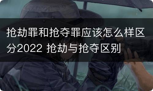 抢劫罪和抢夺罪应该怎么样区分2022 抢劫与抢夺区别